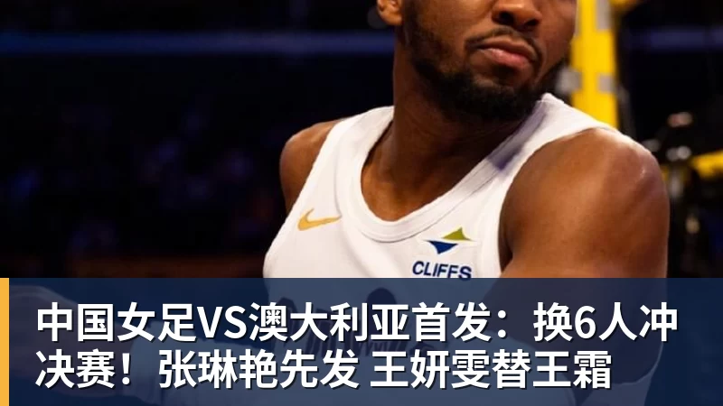 九游体育中国女足VS澳大利亚首发：换6人冲决赛！张琳艳先发 王妍雯替王霜