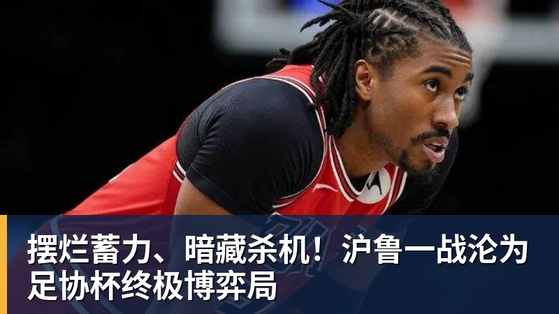 九游体育摆烂蓄力、暗藏杀机！沪鲁一战沦为足协杯终极博弈局